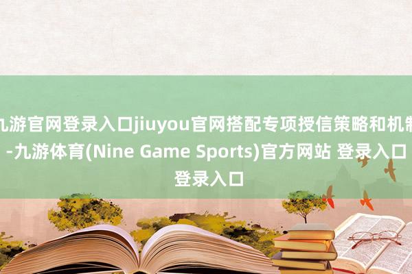 九游官网登录入口jiuyou官网搭配专项授信策略和机制-九游体育(Nine Game Sports)官方网站 登录入口