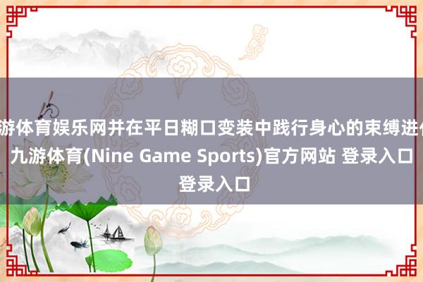 九游体育娱乐网并在平日糊口变装中践行身心的束缚进化-九游体育(Nine Game Sports)官方网站 登录入口