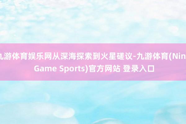 九游体育娱乐网从深海探索到火星磋议-九游体育(Nine Game Sports)官方网站 登录入口