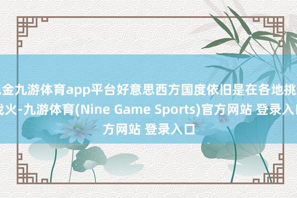 现金九游体育app平台好意思西方国度依旧是在各地挑起战火-九游体育(Nine Game Sports)官方网站 登录入口